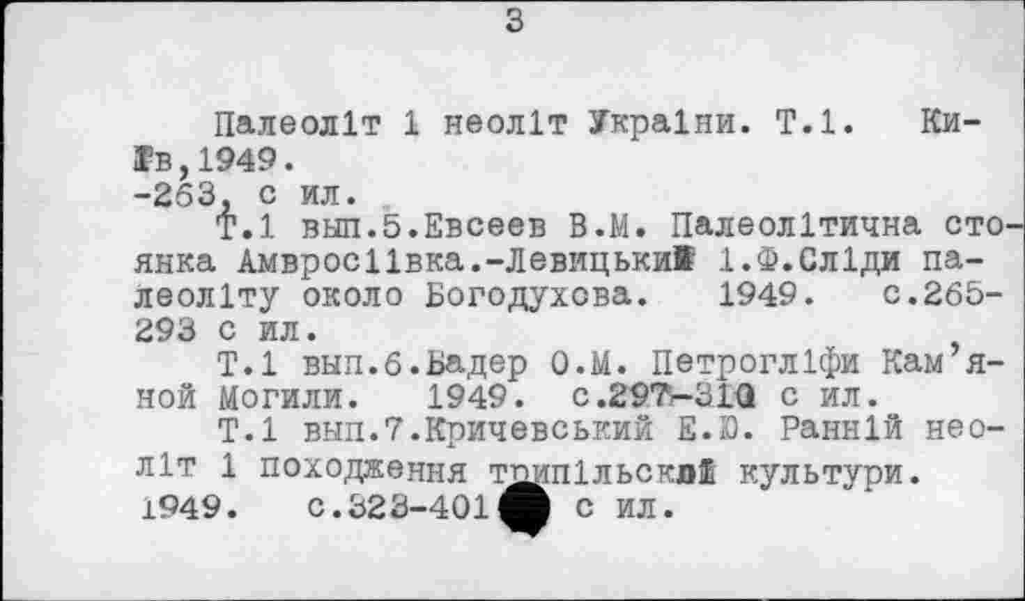 ﻿з
Палеоліт 1 неоліт України. Т.1. Київ, 1949. -263, с ил.
Т.1 внп.5.Евсеев В.М. Палеолітична сто. янка Амвросіївка.-Левицькиї 1.Ф.Сліди палеоліту около Богодухова. 1949. с.265-293 с ил.
Т.1 вып.б.Бадер О.М. Петрогліфи Кам я-ной Могили. 1949. C.29T-31Q с ил.
Т.1 внп.Т.Кричевський E.D. Ранній неоліт 1 походження тпипільскл® культури. 1949. С.323-401^ С ил.